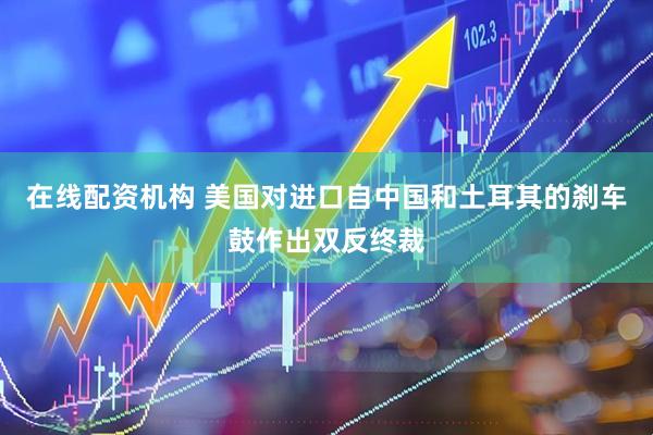 在线配资机构 美国对进口自中国和土耳其的刹车鼓作出双反终裁