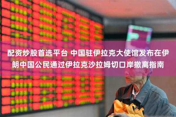 配资炒股首选平台 中国驻伊拉克大使馆发布在伊朗中国公民通过伊拉克沙拉姆切口岸撤离指南