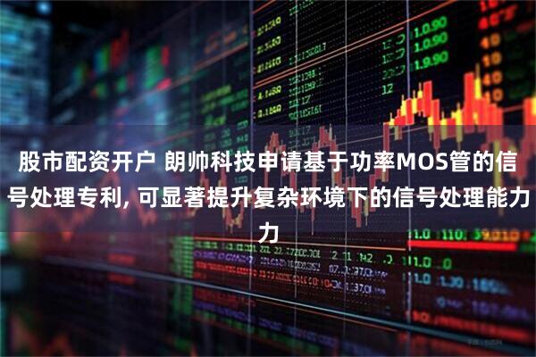 股市配资开户 朗帅科技申请基于功率MOS管的信号处理专利, 可显著提升复杂环境下的信号处理能力