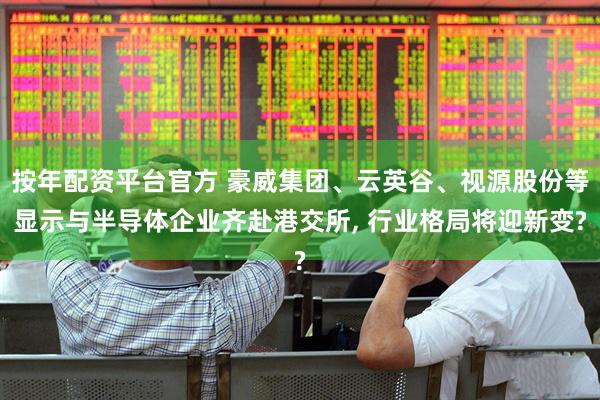 按年配资平台官方 豪威集团、云英谷、视源股份等显示与半导体企业齐赴港交所, 行业格局将迎新变?