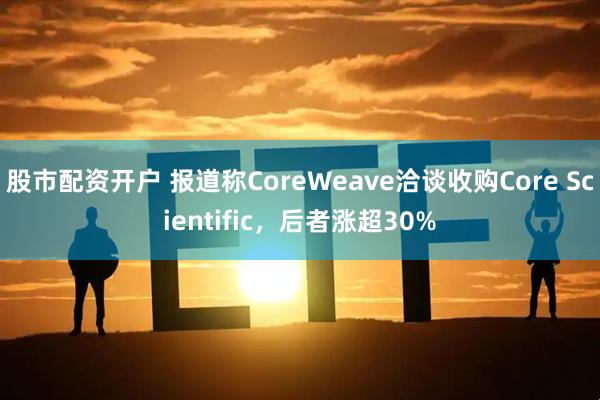 股市配资开户 报道称CoreWeave洽谈收购Core Scientific，后者涨超30%