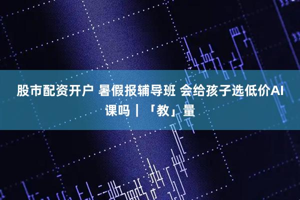 股市配资开户 暑假报辅导班 会给孩子选低价AI课吗｜「教」量