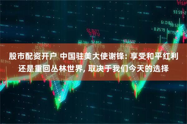 股市配资开户 中国驻美大使谢锋: 享受和平红利还是重回丛林世界, 取决于我们今天的选择
