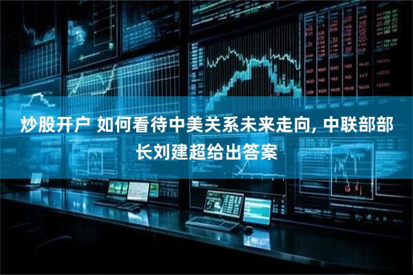 炒股开户 如何看待中美关系未来走向, 中联部部长刘建超给出答案