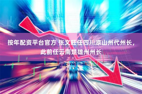 按年配资平台官方 张文旺任四川凉山州代州长，此前任云南楚雄州州长