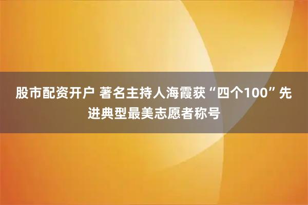 股市配资开户 著名主持人海霞获“四个100”先进典型最美志愿者称号
