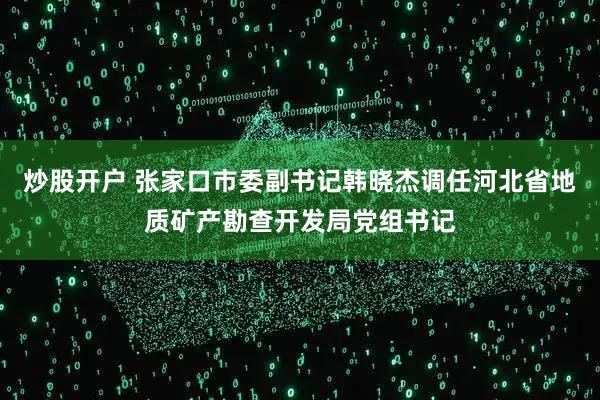 炒股开户 张家口市委副书记韩晓杰调任河北省地质矿产勘查开发局党组书记