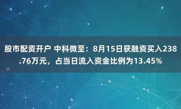 股市配资开户 中科微至：8月15日获融资买入238.76万元，占当日流入资金比例为13.45%