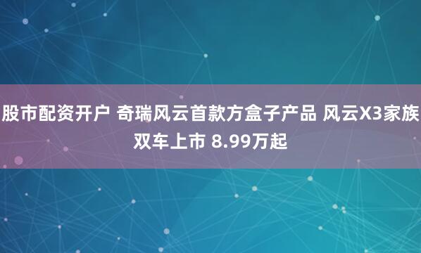 股市配资开户 奇瑞风云首款方盒子产品 风云X3家族双车上市 8.99万起