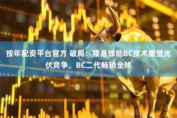按年配资平台官方 破局：隆基绿能BC技术重塑光伏竞争，BC二代畅销全球