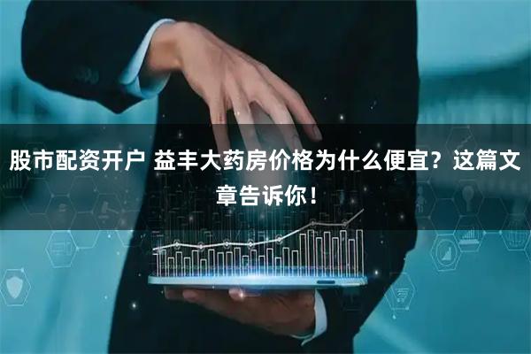 股市配资开户 益丰大药房价格为什么便宜？这篇文章告诉你！