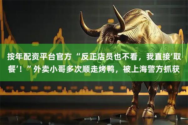 按年配资平台官方 “反正店员也不看，我直接‘取餐’！”外卖小哥多次顺走烤鸭，被上海警方抓获
