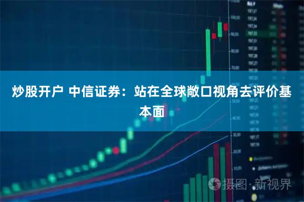 炒股开户 中信证券：站在全球敞口视角去评价基本面