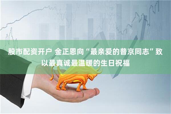 股市配资开户 金正恩向“最亲爱的普京同志”致以最真诚最温暖的生日祝福