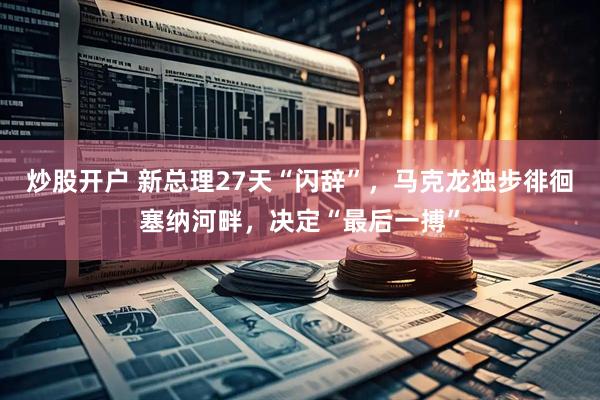 炒股开户 新总理27天“闪辞”，马克龙独步徘徊塞纳河畔，决定“最后一搏”