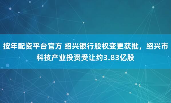 按年配资平台官方 绍兴银行股权变更获批，绍兴市科技产业投资受让约3.83亿股