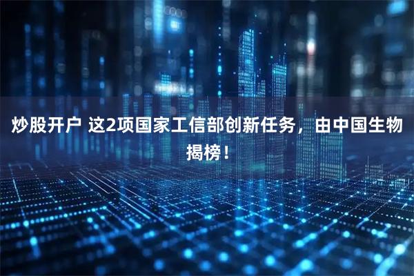 炒股开户 这2项国家工信部创新任务,由中国生物揭榜!