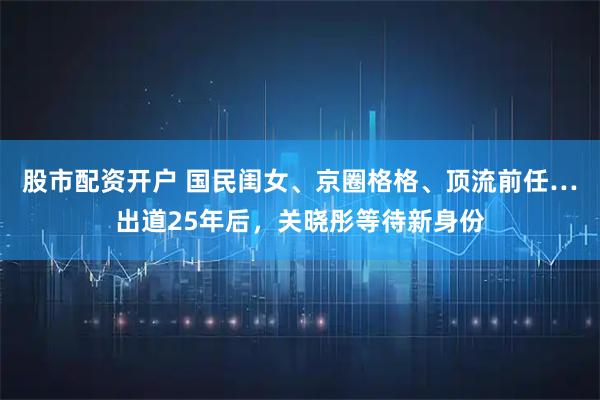股市配资开户 国民闺女、京圈格格、顶流前任…出道25年后，关晓彤等待新身份
