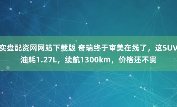 实盘配资网网站下载版 奇瑞终于审美在线了，这SUV油耗1.27L，续航1300km，价格还不贵