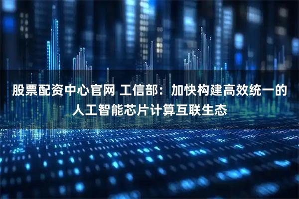 股票配资中心官网 工信部:加快构建高效统一的人工智能芯片计算互联生态