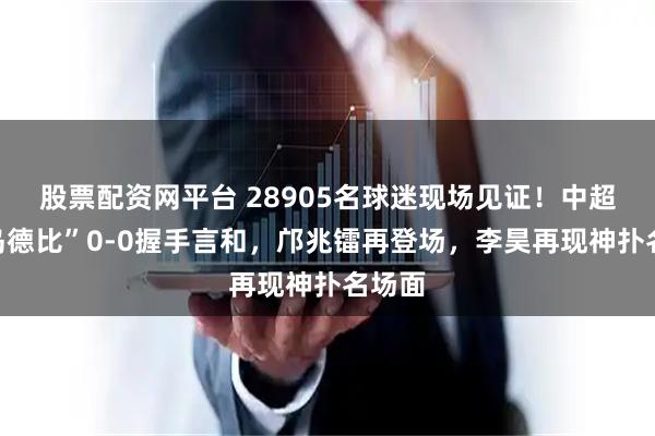 股票配资网平台 28905名球迷现场见证！中超“青岛德比”0-0握手言和，邝兆镭再登场，李昊再现神扑名场面
