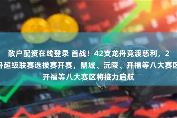 散户配资在线登录 首战！42支龙舟竞渡慈利，2026湖南龙舟超级联赛选拔赛开赛，鼎城、沅陵、开福等八大赛区将接力启航