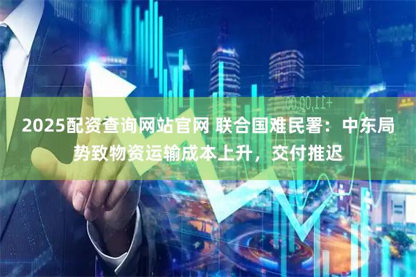 2025配资查询网站官网 联合国难民署：中东局势致物资运输成本上升，交付推迟