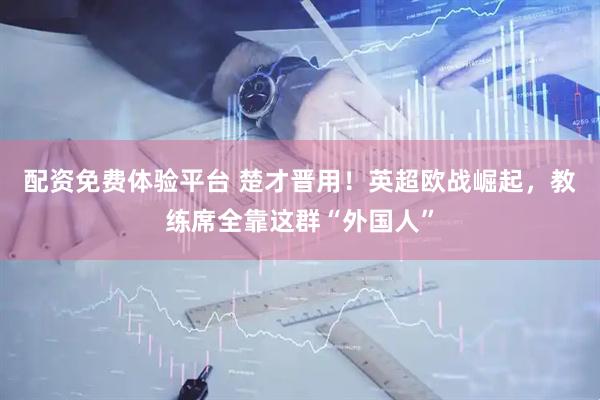 配资免费体验平台 楚才晋用！英超欧战崛起，教练席全靠这群“外国人”