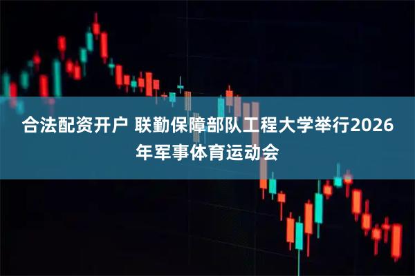 合法配资开户 联勤保障部队工程大学举行2026年军事体育运动会